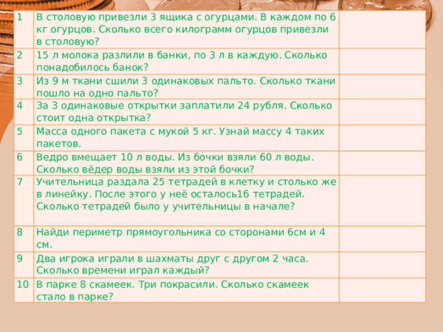 1 В столовую привезли 3 ящика с огурцами. В каждом по 6 кг огурцов. Сколько всего килограмм огурцов привезли в столовую? 2 15 л молока разлили в банки, по 3 л в каждую. Сколько понадобилось банок? 3 Из 9 м ткани сшили 3 одинаковых пальто. Сколько ткани пошло на одно пальто? 4 За 3 одинаковые открытки заплатили 24 рубля. Сколько стоит одна открытка? 5 Масса одного пакета с мукой 5 кг. Узнай массу 4 таких пакетов. 6 Ведро вмещает 10 л воды. Из бочки взяли 60 л воды. Сколько вёдер воды взяли из этой бочки? 7 Учительница раздала 25 тетрадей в клетку и столько же в линейку. После этого у неё осталось16 тетрадей. Сколько тетрадей было у учительницы в начале? 8 Найди периметр прямоугольника со сторонами 6см и 4 см. 9 Два игрока играли в шахматы друг с другом 2 часа. Сколько времени играл каждый? 10 В парке 8 скамеек. Три покрасили. Сколько скамеек стало в парке? 