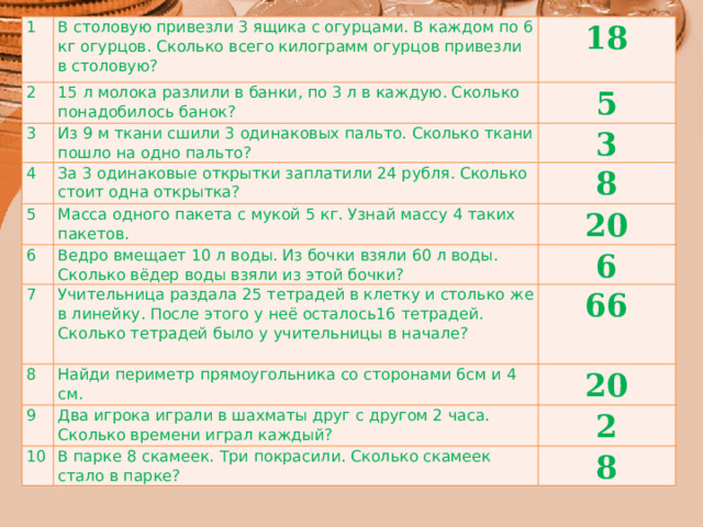1 В столовую привезли 3 ящика с огурцами. В каждом по 6 кг огурцов. Сколько всего килограмм огурцов привезли в столовую? 2 15 л молока разлили в банки, по 3 л в каждую. Сколько понадобилось банок? 3 18 Из 9 м ткани сшили 3 одинаковых пальто. Сколько ткани пошло на одно пальто? 4 5 За 3 одинаковые открытки заплатили 24 рубля. Сколько стоит одна открытка? 5 3 8 Масса одного пакета с мукой 5 кг. Узнай массу 4 таких пакетов. 6 7 Ведро вмещает 10 л воды. Из бочки взяли 60 л воды. Сколько вёдер воды взяли из этой бочки? 20 Учительница раздала 25 тетрадей в клетку и столько же в линейку. После этого у неё осталось16 тетрадей. Сколько тетрадей было у учительницы в начале? 8 6 Найди периметр прямоугольника со сторонами 6см и 4 см. 9 66 Два игрока играли в шахматы друг с другом 2 часа. Сколько времени играл каждый? 20 10 2 В парке 8 скамеек. Три покрасили. Сколько скамеек стало в парке? 8 