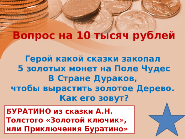 Вопрос на 10 тысяч рублей  Герой какой сказки закопал 5 золотых монет на Поле Чудес В Стране Дураков, чтобы вырастить золотое Дерево. Как его зовут? БУРАТИНО из сказки А.Н. Толстого «Золотой ключик», или Приключения Буратино» 