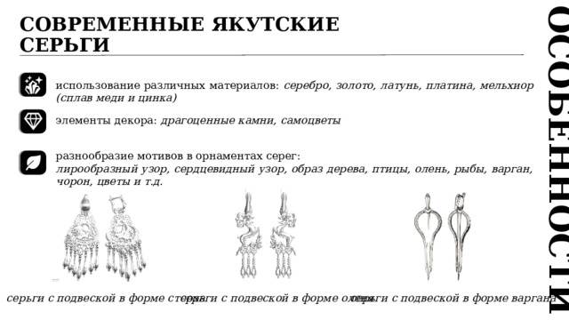 ОСОБЕННОСТИ СОВРЕМЕННЫЕ ЯКУТСКИЕ СЕРЬГИ  использование различных материалов: серебро, золото, латунь, платина, мельхиор (сплав меди и цинка)  элементы декора: драгоценные камни, самоцветы разнообразие мотивов в орнаментах серег: лирообразный узор, сердцевидный узор, образ дерева, птицы, олень, рыбы, варган, чорон, цветы и т.д.  серьги с подвеской в форме стерха серьги с подвеской в форме оленя серьги с подвеской в форме варгана 