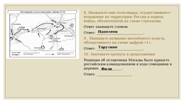 8. Напишите имя полководца, осуществившего вторжение на территорию России в период войны, обозначенной на схеме стрелками. Ответ запишите словом. Ответ: ___________________________. 9.. Напишите название населённого пункта, обозначенного на схеме цифрой «1». Ответ: ___________________________. 10. Заполните пропуск в предложении. Решение об оставлении Москвы было принято российским командованием в ходе совещания в деревне _____________. Ответ: ____________________. Наполеон Тарутино Фили 