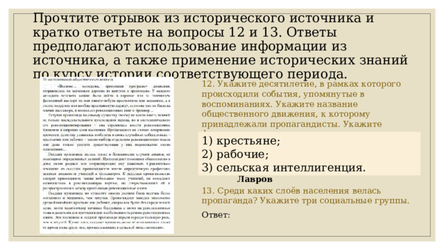 Прочтите отрывок из исторического источника и кратко ответьте на вопросы 12 и 13. Ответы предполагают использование информации из источника, а также применение исторических знаний по курсу истории соответствующего периода. 12. Укажите десятилетие, в рамках которого происходили события, упомянутые в воспоминаниях. Укажите название общественного движения, к которому принадлежали пропагандисты. Укажите фамилию одного из лидеров этого движения. Ответ: 13. Среди каких слоёв населения велась пропаганда? Укажите три социальные группы. Ответ: 1) десятилетие – 1870-е гг. 1) крестьяне; 2) название движения – народничество (народники) 2) рабочие; 3) фамилия – Бакунин, Ткачев, Лавров 3) сельская интеллигенция. 
