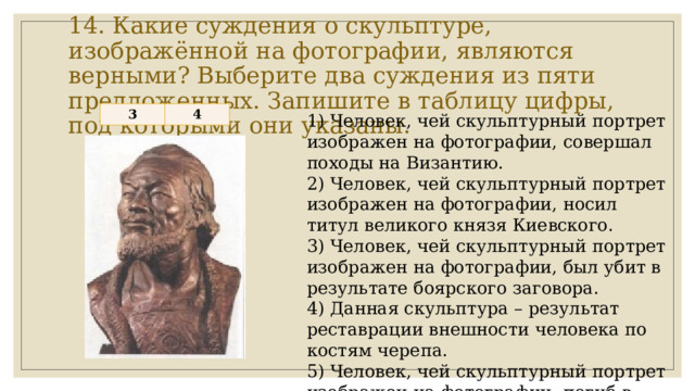 14. Какие суждения о скульптуре, изображённой на фотографии, являются верными? Выберите два суждения из пяти предложенных. Запишите в таблицу цифры, под которыми они указаны. 3 4 1) Человек, чей скульптурный портрет изображен на фотографии, совершал походы на Византию. 2) Человек, чей скульптурный портрет изображен на фотографии, носил титул великого князя Киевского. 3) Человек, чей скульптурный портрет изображен на фотографии, был убит в результате боярского заговора. 4) Данная скульптура – результат реставрации внешности человека по костям черепа. 5) Человек, чей скульптурный портрет изображен на фотографии, погиб в столице Золотой Орды. 