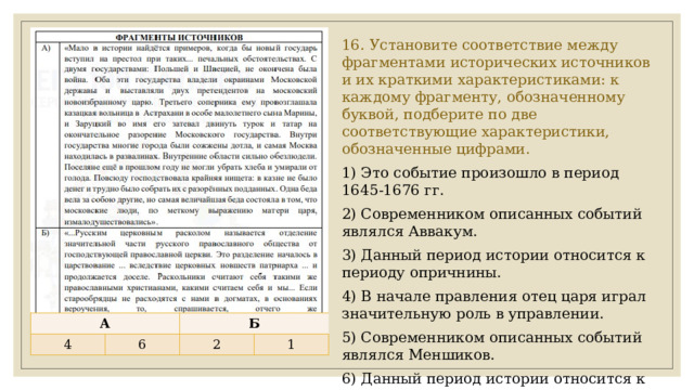 16. Установите соответствие между фрагментами исторических источников и их краткими характеристиками: к каждому фрагменту, обозначенному буквой, подберите по две соответствующие характеристики, обозначенные цифрами. 1) Это событие произошло в период 1645-1676 гг. 2) Современником описанных событий являлся Аввакум. 3) Данный период истории относится к периоду опричнины. 4) В начале правления отец царя играл значительную роль в управлении. 5) Современником описанных событий являлся Меншиков. 6) Данный период истории относится к Смутному времени. А 4 Б 6 2 1 