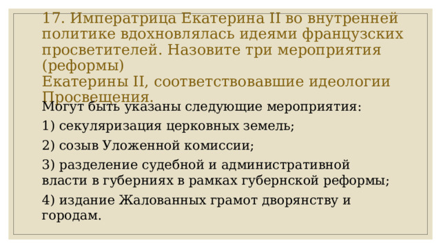 17. Императрица Екатерина II во внутренней политике вдохновлялась идеями французских просветителей. Назовите три мероприятия (реформы)  Екатерины II, соответствовавшие идеологии Просвещения. Могут быть указаны следующие мероприятия: 1) секуляризация церковных земель; 2) созыв Уложенной комиссии; 3) разделение судебной и административной власти в губерниях в рамках губернской реформы; 4) издание Жалованных грамот дворянству и городам. 