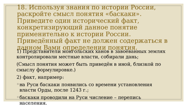 18. Используя знания по истории России, раскройте смысл понятия «баскаки».  Приведите один исторический факт, конкретизирующий данное понятие применительно к истории России. Приведённый факт не должен содержаться в данном Вами определении понятия. 1) Представители монгольских ханов в завоёванных землях контролировали местные власти, собирали дань; (Смысл понятия может быть приведён в иной, близкой по смыслу формулировке.) 2) факт, например: на Руси баскаки появились со времени установления власти Орды, после 1243 г.; баскаки проводили на Руси числение – перепись населения. 