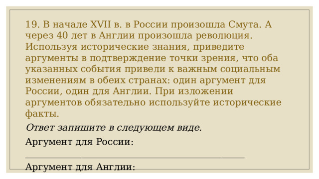 19. В начале XVII в. в России произошла Смута. А через 40 лет в Англии произошла революция. Используя исторические знания, приведите аргументы в подтверждение точки зрения, что оба указанных события привели к важным социальным изменениям в обеих странах: один аргумент для России, один для Англии. При изложении аргументов обязательно используйте исторические факты. Ответ запишите в следующем виде. Аргумент для России: _______________________________________________ Аргумент для Англии: ________________________________________________ 