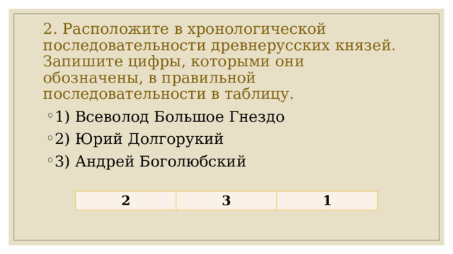 2. Расположите в хронологической последовательности древнерусских князей.  Запишите цифры, которыми они обозначены, в правильной последовательности в таблицу. 1) Всеволод Большое Гнездо 2) Юрий Долгорукий 3) Андрей Боголюбский 2 3 1 