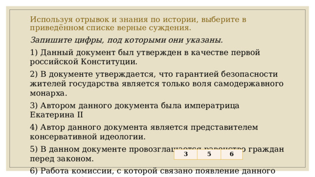 Используя отрывок и знания по истории, выберите в приведённом списке верные суждения.   Запишите цифры, под которыми они указаны. 1) Данный документ был утвержден в качестве первой российской Конституции. 2) В документе утверждается, что гарантией безопасности жителей государства является только воля самодержавного монарха. 3) Автором данного документа была императрица Екатерина II 4) Автор данного документа является представителем консервативной идеологии. 5) В данном документе провозглашается равенство граждан перед законом. 6) Работа комиссии, с которой связано появление данного документа, была прервана в связи с началом войны. 3 5 6 