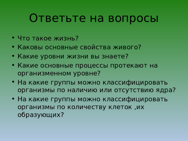 Ответьте на вопросы Что такое жизнь? Каковы основные свойства живого? Какие уровни жизни вы знаете? Какие основные процессы протекают на организменном уровне? На какие группы можно классифицировать организмы по наличию или отсутствию ядра? На какие группы можно классифицировать организмы по количеству клеток ,их образующих? 