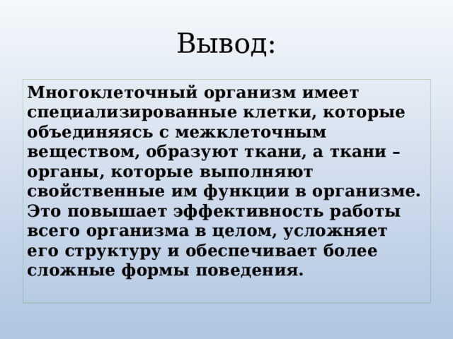 Вывод: Многоклеточный организм имеет специализированные клетки, которые объединяясь с межклеточным веществом, образуют ткани, а ткани – органы, которые выполняют свойственные им функции в организме. Это повышает эффективность работы всего организма в целом, усложняет его структуру и обеспечивает более сложные формы поведения. 