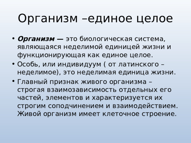 Организм –единое целое Организм  —  это биологическая система, являющаяся неделимой единицей жизни и функционирующая как единое целое. Особь, или индивидуум ( от латинского – неделимое), это неделимая единица жизни. Главный признак живого организма –строгая взаимозависимость отдельных его частей, элементов и характеризуется их строгим соподчинением и взаимодействием. Живой организм имеет клеточное строение. 