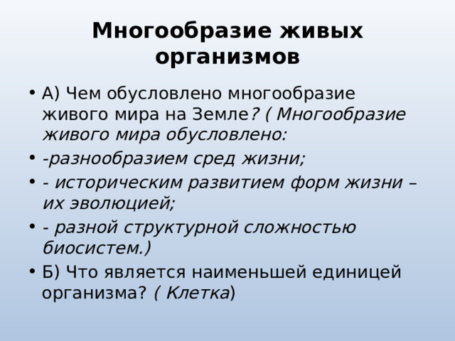 Многообразие живых организмов А) Чем обусловлено многообразие живого мира на Земле ? ( Многообразие живого мира обусловлено: -разнообразием сред жизни; - историческим развитием форм жизни – их эволюцией; - разной структурной сложностью биосистем.) Б) Что является наименьшей единицей организма? ( Клетка ) 