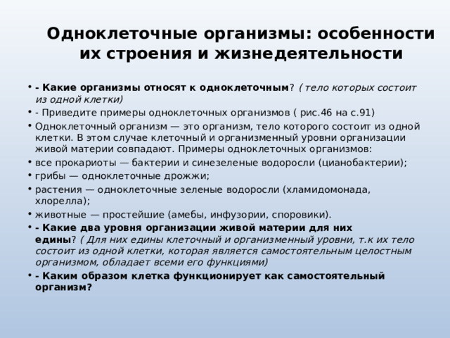 Одноклеточные организмы: особенности их строения и жизнедеятельности - Какие организмы относят к одноклеточным ?   ( тело которых состоит из одной клетки) - Приведите примеры одноклеточных организмов ( рис.46 на с.91) Одноклеточный организм — это организм, тело которого состоит из одной клетки. В этом случае клеточный и организменный уровни организации живой материи совпадают. Примеры одноклеточных организмов: все прокариоты — бактерии и синезеленые водоросли (цианобактерии); грибы — одноклеточные дрожжи; растения — одноклеточные зеленые водоросли (хламидомонада, хлорелла); животные — простейшие (амебы, инфузории, споровики). - Какие два уровня организации живой материи для них едины ?  ( Для них едины клеточный и организменный уровни, т.к их тело состоит из одной клетки, которая является самостоятельным целостным организмом, обладает всеми его функциями) - Каким образом клетка функционирует как самостоятельный организм? 