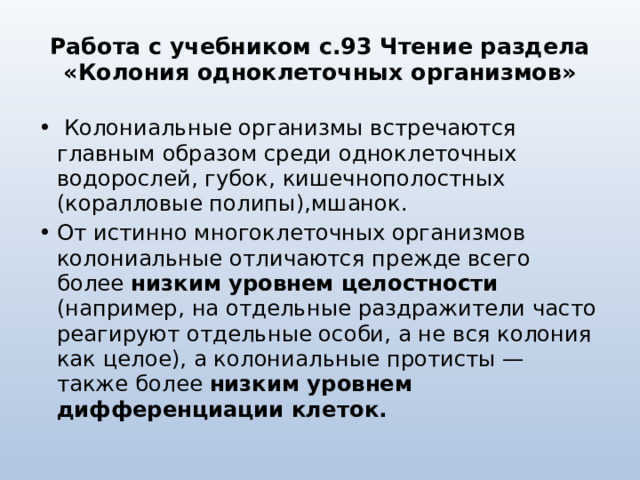 Работа с учебником с.93 Чтение раздела «Колония одноклеточных организмов»  Колониальные организмы встречаются главным образом среди одноклеточных водорослей, губок, кишечнополостных (коралловые полипы),мшанок. От истинно многоклеточных организмов колониальные отличаются прежде всего более низким уровнем целостности (например, на отдельные раздражители часто реагируют отдельные особи, а не вся колония как целое), а колониальные протисты — также более низким уровнем дифференциации клеток. 