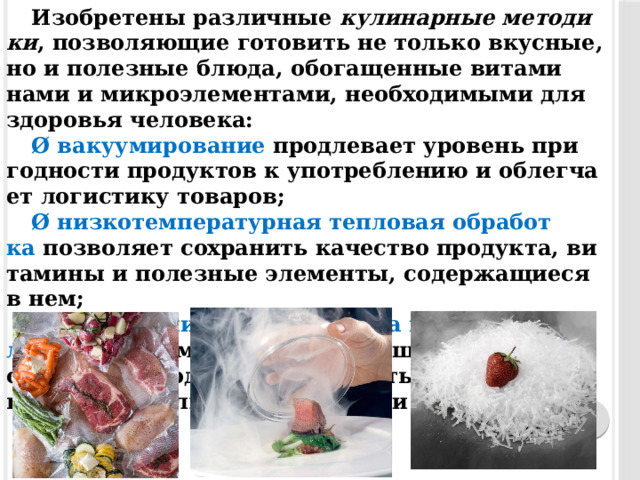 Изоб­ре­тены раз­личные  ку­линар­ные ме­тоди­ки , позволяющие го­товить не только вкус­ные, но и по­лез­ные блю­да, обо­гащен­ные ви­тами­нами и мик­ро­эле­мен­та­ми, необхо­димы­ми для здо­ровья че­лове­ка: Ø ва­ку­уми­рова­ние  прод­ле­ва­ет уро­вень при­год­ности продук­тов к упот­ребле­нию и об­легча­ет ло­гис­ти­ку то­варов; Ø низ­ко­тем­пе­ратур­ная теп­ло­вая об­ра­бот­ка  поз­во­ля­ет сохра­нить ка­чес­тво про­дук­та, ви­тами­ны и по­лез­ные элементы, со­дер­жа­щи­еся в нем; Ø при­мене­ние жид­ко­го азо­та и су­хого льда  да­ет возможность усо­вер­шенс­тво­вать струк­ту­ру про­дук­та и сократить вре­мя при­готов­ле­ния блю­да прак­ти­чес­ки в 2 ра­за; 