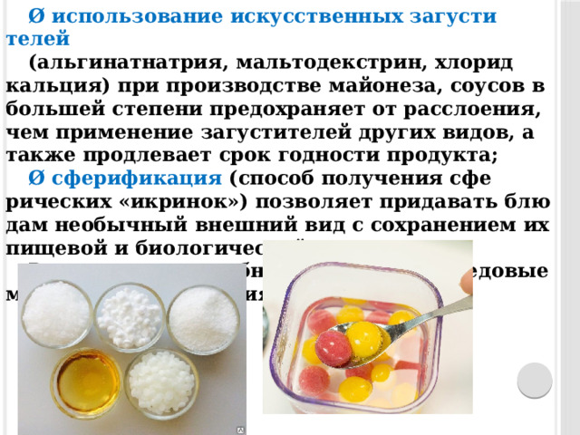 Ø ис­пользо­вание ис­кусс­твен­ных за­гус­ти­телей   (альгинатнат­рия, мальто­декс­трин, хло­рид кальция) при производс­тве майоне­за, со­усов в большей сте­пени предохраня­ет от рас­сло­ения, чем при­мене­ние за­гус­ти­телей дру­гих ви­дов, а так­же прод­ле­ва­ет срок год­ности про­дук­та; Ø сфе­рифи­кация  (спо­соб по­луче­ния сфе­ричес­ких «икринок») поз­во­ля­ет при­давать блю­дам не­обыч­ный внешний вид с сох­ра­нени­ем их пи­щевой и би­оло­гичес­кой цен­ности. Рас­смот­рим под­робнее не­кото­рые пе­редо­вые ме­тоды приготов­ле­ния блюд. 
