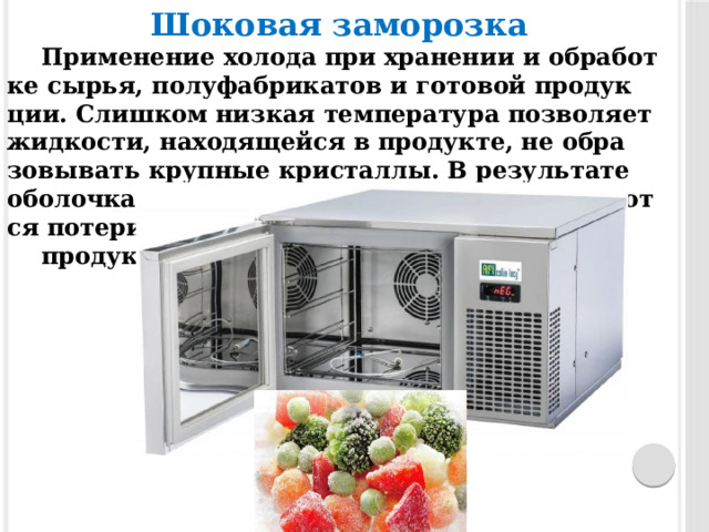 Шо­ковая за­мороз­ка   При­мене­ние хо­лода при хра­нении и об­ра­бот­ке сырья, полуфаб­ри­катов и го­товой про­дук­ции. Слиш­ком низ­кая темпе­рату­ра поз­во­ля­ет жид­кости, на­ходя­щейся в про­дук­те, не об­ра­зовы­вать круп­ные крис­таллы. В ре­зульта­те обо­лоч­ка кле­ток ос­та­ет­ся це­лой и сок­ра­ща­ют­ся по­тери вла­ги при размо­роз­ке про­дук­та. 