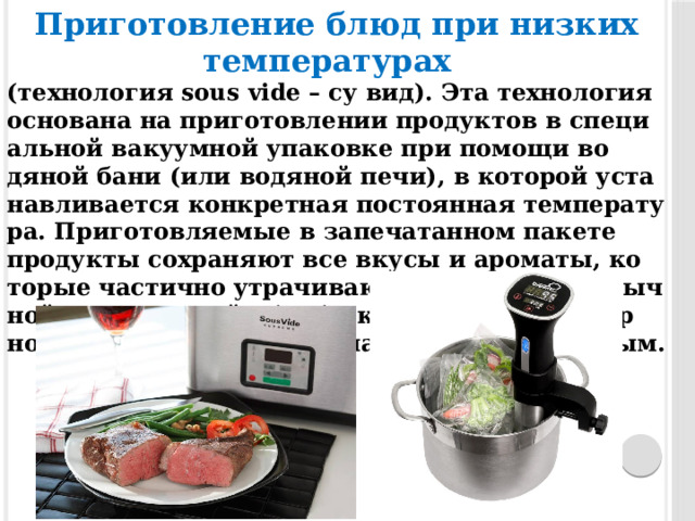 Приготовление блюд при низких температурах   (тех­но­логия sous vide – су вид). Эта тех­но­логия ос­но­вана на при­готов­ле­нии про­дук­тов в спе­ци­альной ва­ку­ум­ной упа­ков­ке при по­мощи во­дяной ба­ни (или во­дяной пе­чи), в ко­торой ус­та­нав­ли­ва­ет­ся кон­крет­ная пос­то­ян­ная тем­пе­рату­ра. При­готов­ля­емые в за­печа­тан­ном па­кете про­дук­ты сох­ра­ня­ют все вку­сы и аро­маты, ко­торые час­тично ут­ра­чива­ют­ся в про­цес­се обыч­ной тер­ми­чес­кой об­ра­бот­ки, го­товое ку­линар­ное из­де­лие по­луча­ет­ся нам­но­го бо­лее соч­ным. 