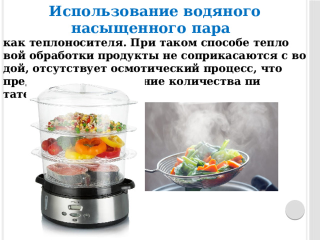 Использование водяного насыщенного пара   как теп­ло­носи­теля. При та­ком спо­собе теп­ло­вой об­ра­бот­ки про­дук­ты не соп­ри­каса­ют­ся с во­дой, от­сутс­тву­ет осмотический про­цесс, что пре­дуп­режда­ет сни­жение количества пи­тательных ве­ществ. 