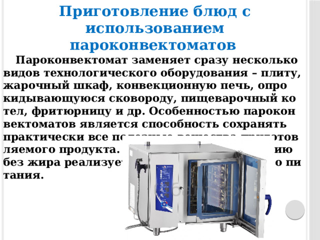 Приготовление блюд с использованием пароконвектоматов   Па­рокон­векто­мат за­меня­ет сра­зу нес­колько ви­дов технологи­чес­ко­го обо­рудо­вания – пли­ту, жа­роч­ный шкаф, кон­векци­он­ную печь, оп­ро­киды­ва­ющу­юся ско­воро­ду, пищева­роч­ный ко­тел, фри­тюр­ни­цу и др. Осо­бен­ностью парокон­векто­матов яв­ля­ет­ся спо­соб­ность сох­ра­нять практичес­ки все по­лез­ные ве­щес­тва при­готов­ля­емо­го продукта. Бла­года­ря при­готов­ле­нию без жи­ра ре­али­зу­ет­ся кон­цепция здо­рово­го пи­тания. 