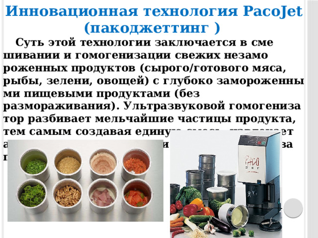 Инновационная технология PacoJet (пакоджеттинг )   Суть этой тех­но­логии зак­лю­ча­ет­ся в сме­шива­нии и гомогениза­ции све­жих не­замо­рожен­ных про­дук­тов (сырого/го­тово­го мя­са, ры­бы, зе­лени, ово­щей) с глу­боко заморо­жен­ны­ми пи­щевы­ми про­дук­та­ми (без размораживания). Ультраз­ву­ковой го­моге­низа­тор раз­би­ва­ет мельчайшие час­ти­цы про­дук­та, тем са­мым соз­да­вая еди­ную смесь, из­вле­ка­ет аро­мат и сох­ра­ня­ет цвет и по­лез­ные свойства про­дук­тов. 