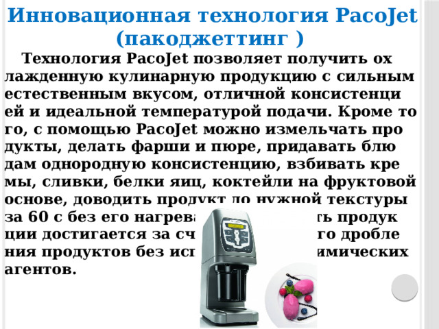 Инновационная технология PacoJet (пакоджеттинг )   Тех­но­логия PacoJet поз­во­ля­ет по­лучить ох­лажден­ную ку­линар­ную про­дук­цию с сильным ес­тес­твен­ным вку­сом, от­личной кон­систен­ци­ей и иде­альной тем­пе­рату­рой по­дачи. Кро­ме то­го, с по­мощью PacoJet мож­но из­мельчать про­дук­ты, де­лать фар­ши и пю­ре, при­давать блю­дам од­но­род­ную кон­систен­цию, взби­вать кре­мы, слив­ки, бел­ки я­иц, кок­тейли на фрук­то­вой ос­но­ве, до­водить про­дукт до нуж­ной тек­сту­ры за 60 с без его наг­ре­ва. Го­моген­ность про­дук­ции дос­ти­га­ет­ся за счет мельчайше­го дроб­ле­ния про­дук­тов без ис­пользо­вания хи­мичес­ких аген­тов. 