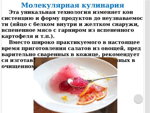 Молекулярная кулинария Эта уни­кальная тех­но­логия из­ме­ня­ет кон­систен­цию и фор­му про­дук­тов до не­уз­на­ва­емос­ти (яйцо с бел­ком внут­ри и жел­тком сна­ружи, вспе­нен­ное мя­со с гар­ни­ром из вспе­нен­но­го кар­то­феля и т.п.). Вмес­то ши­роко прак­ти­ку­емо­го в нас­то­ящее вре­мя при­готов­ле­ния са­латов из ово­щей, пред­ва­рительно сва­рен­ных в ко­жице, ре­комен­ду­ет­ся из­го­тав­ли­вать их из ово­щей, сва­рен­ных в очи­щен­ном и на­резан­ном ви­де. 