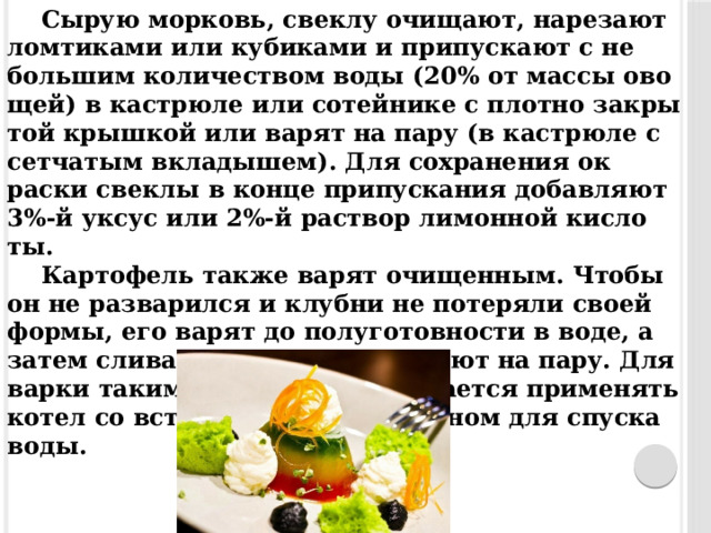 Сы­рую мор­ковь, свек­лу очи­ща­ют, на­реза­ют лом­ти­ками или ку­бика­ми и при­пус­ка­ют с не­большим ко­личес­твом во­ды (20% от мас­сы ово­щей) в кас­трю­ле или со­тейни­ке с плот­но зак­ры­той крыш­кой или ва­рят на па­ру (в кас­трю­ле с сет­ча­тым вкла­дышем). Для сох­ра­нения ок­раски свек­лы в кон­це при­пус­ка­ния до­бав­ля­ют 3%-й ук­сус или 2%-й рас­твор ли­мон­ной кис­ло­ты. Кар­то­фель так­же ва­рят очи­щен­ным. Что­бы он не раз­ва­рил­ся и клуб­ни не по­теря­ли сво­ей фор­мы, его ва­рят до по­луго­тов­ности в во­де, а за­тем сли­ва­ют во­ду и до­вари­ва­ют на па­ру. Для вар­ки та­ким спо­собом пред­ла­га­ет­ся при­менять ко­тел со встав­ной сет­кой и кра­ном для спус­ка во­ды.  