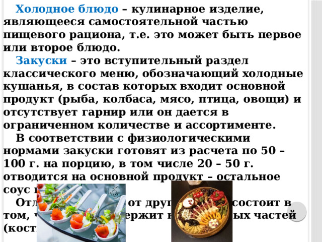 Холодное блюдо – кулинарное изделие, являющееся самостоятельной частью пищевого рациона, т.е. это может быть первое или второе блюдо. Закуски – это вступительный раздел классического меню, обозначающий холодные кушанья, в состав которых входит основной продукт (рыба, колбаса, мясо, птица, овощи) и отсутствует гарнир или он дается в ограниченном количестве и ассортименте. В соответствии с физиологическими нормами закуски готовят из расчета по 50 – 100 г. на порцию, в том числе 20 – 50 г. отводится на основной продукт – остальное соус и гарнир. Отличие закуски от других блюд, состоит в том, что она не содержит несъедобных частей (кости, хрящи).  