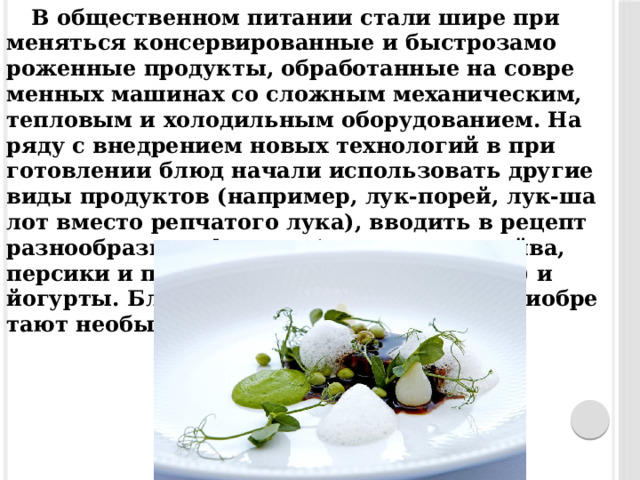 В об­щес­твен­ном пи­тании ста­ли ши­ре при­меняться кон­серви­рован­ные и быс­тро­замо­рожен­ные про­дук­ты, об­ра­ботан­ные на сов­ре­мен­ных ма­шинах со слож­ным ме­хани­че­ским, теп­ло­вым и хо­лодильным обо­рудо­вани­ем. На­ряду с внед­ре­ни­ем но­вых тех­но­логий в при­готов­ле­нии блюд на­чали ис­пользо­вать дру­гие ви­ды про­дук­тов (нап­ри­мер, лук-по­рей, лук-ша­лот вмес­то реп­ча­того лу­ка), вво­дить в ре­цепт раз­но­об­разные фрук­ты (ман­го, ко­кос, айва, пер­си­ки и пр.), сы­ры (рок­фор, пар­ме­зан) и йогур­ты. Блю­да с та­кими про­дук­та­ми при­об­ре­та­ют не­обыч­ный вкус. 