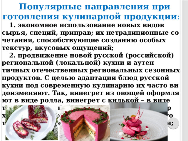 По­пуляр­ные нап­равле­ния при­готов­ле­ния ку­линар­ной про­дукции : 1. эко­ном­ное ис­пользо­вание но­вых ви­дов сырья, спе­ций, прип­рав; их нет­ра­дици­он­ные со­чета­ния, спо­собс­тву­ющие соз­да­нию осо­бых тек­стур, вку­совых ощу­щений; 2. прод­ви­жение но­вой рус­ской (рос­сийской) ре­ги­ональной (ло­кальной) кух­ни и а­утен­тичных оте­чес­твен­ных ре­ги­ональных се­зон­ных про­дук­тов. С целью адап­та­ции блюд рус­ской кух­ни под сов­ре­мен­ную ку­лина­рию их час­то ви­до­из­ме­ня­ют. Так, ви­нег­рет из ово­щей офор­мля­ют в ви­де рол­ла, ви­нег­рет с килькой – в ви­де тор­та с ими­таци­ей вол­ны из кильки на по­вер­хнос­ти ли­бо с по­мощью тех­но­логии PacoJet го­товят сор­бет из ви­нег­ре­та с кре­мом из нер­ки; 
