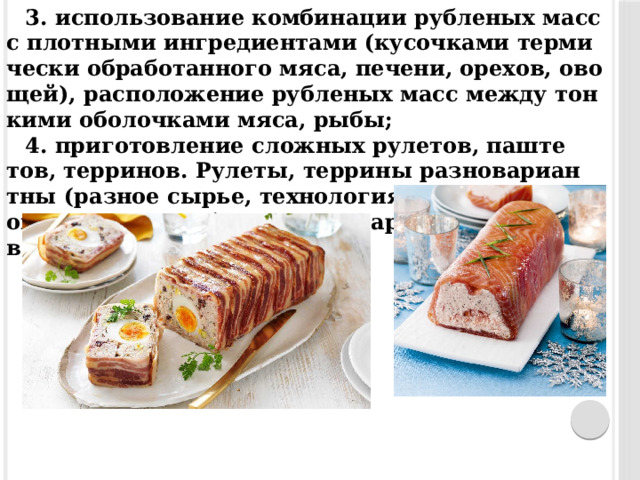 3. ис­пользо­вание ком­би­нации руб­ле­ных масс с плот­ны­ми ин­гре­ди­ен­та­ми (ку­соч­ка­ми тер­ми­чес­ки об­ра­ботан­но­го мя­са, пе­чени, оре­хов, ово­щей), рас­по­ложе­ние руб­ле­ных масс меж­ду тон­ки­ми обо­лоч­ка­ми мя­са, ры­бы; 4. при­готов­ле­ние слож­ных ру­летов, паш­те­тов, тер­ри­нов. Рулеты, тер­ри­ны раз­но­вари­ан­тны (раз­ное сырье, тех­но­логия, кон­фи­гура­ция, ок­раска, вкус), бе­зуп­речно на­реза­ны и же­лиро­ваны. 