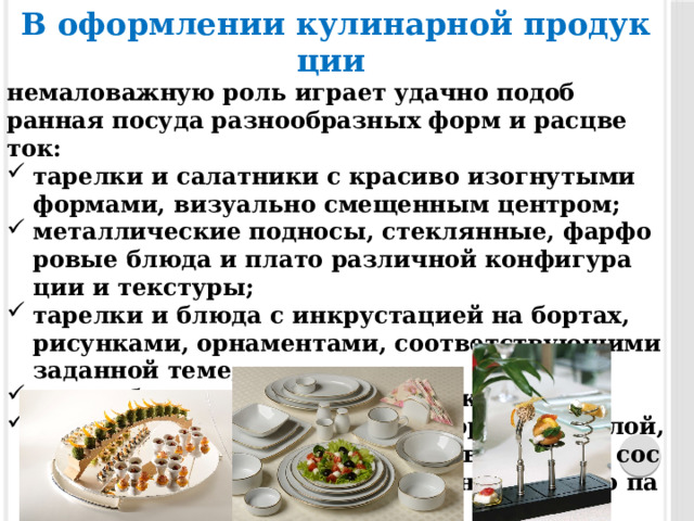 В офор­мле­нии ку­линар­ной про­дук­ции  не­мало­важ­ную роль иг­ра­ет удач­но по­доб­ранная по­суда раз­но­об­разных форм и рас­цве­ток: та­рел­ки и са­лат­ни­ки с кра­сиво изог­ну­тыми фор­ма­ми, ви­зу­ально сме­щен­ным цен­тром; ме­тал­ли­чес­кие под­но­сы, стек­лянные, фар­фо­ровые блю­да и пла­то раз­личной кон­фи­гура­ции и тек­сту­ры; та­рел­ки и блю­да с ин­крус­та­ци­ей на бор­тах, ри­сун­ка­ми, ор­на­мен­та­ми, со­от­ветс­тву­ющи­ми за­дан­ной те­ме; шо­ты, бо­калы, стек­лянные ста­каны; бе­лая по­суда раз­но­об­разной фор­мы (круг­лой, овальной, пря­мо­угольной), поз­во­ля­ющая сос­ре­дото­чить вни­мание на ди­зайне яр­ких по па­лит­ре блюд. 
