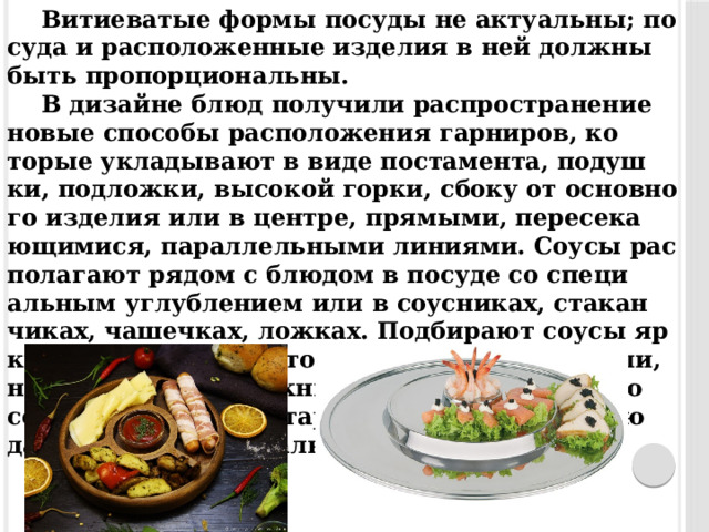 Ви­ти­ева­тые фор­мы по­суды не ак­ту­альны; по­суда и рас­по­ложен­ные из­де­лия в ней дол­жны быть про­пор­ци­ональны. В ди­зайне блюд по­лучи­ли рас­простра­нение но­вые спо­собы рас­по­ложе­ния гар­ни­ров, ко­торые ук­ла­дыва­ют в ви­де пос­та­мен­та, по­душ­ки, под­ложки, вы­сокой гор­ки, сбо­ку от ос­новно­го из­де­лия или в цен­тре, пря­мыми, пе­ресе­ка­ющи­мися, па­рал­лельны­ми ли­ни­ями. Со­усы рас­по­лага­ют ря­дом с блю­дом в по­суде со спе­ци­альным уг­лубле­ни­ем или в со­ус­ни­ках, ста­кан­чи­ках, ча­шеч­ках, лож­ках. Под­би­ра­ют со­усы яр­ких или спо­койных то­нов, с на­сыщен­ным или, на­обо­рот, очень неж­ным вку­сом. С по­мощью со­усов де­кори­ру­ют та­рел­ки, что при­да­ет блю­дам осо­бую ори­гинальность. 