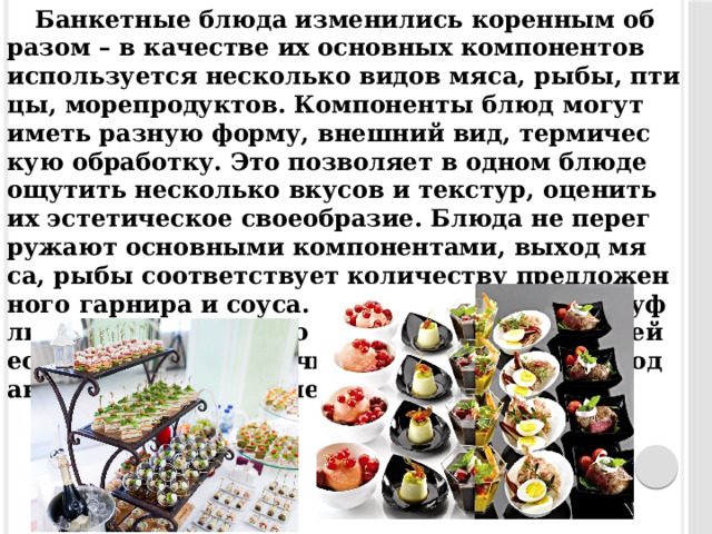 Бан­кетные блю­да из­ме­нились ко­рен­ным об­ра­зом – в ка­чес­тве их ос­новных ком­по­нен­тов ис­пользу­ет­ся нес­колько ви­дов мя­са, ры­бы, пти­цы, мо­реп­ро­дук­тов. Ком­по­нен­ты блюд мо­гут иметь раз­ную фор­му, внеш­ний вид, тер­ми­чес­кую об­ра­бот­ку. Это поз­во­ля­ет в од­ном блю­де ощу­тить нес­колько вку­сов и тек­стур, оце­нить их эс­те­тичес­кое сво­еоб­ра­зие. Блю­да не пе­рег­ру­жа­ют ос­новны­ми ком­по­нен­та­ми, вы­ход мя­са, ры­бы со­от­ветс­тву­ет ко­личес­тву пред­ло­жен­но­го гар­ни­ра и со­уса. Ком­по­нен­ты не за­камуф­ли­рова­ны, ап­пе­тит­но смот­рятся во всей сво­ей ес­тес­твен­ности. Под­чи­нен­ные эле­мен­ты блюд ак­центи­ру­ют глав­ные, до­пол­ня­ют их. 