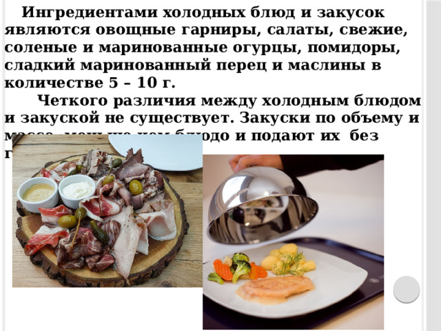 Ингредиентами холодных блюд и закусок являются овощные гарниры, салаты, свежие, соленые и маринованные огурцы, помидоры, сладкий маринованный перец и маслины в количестве 5 – 10 г.  Четкого различия между холодным блюдом и закуской не существует. Закуски по объему и массе, меньше чем блюдо и подают их без гарнира.  