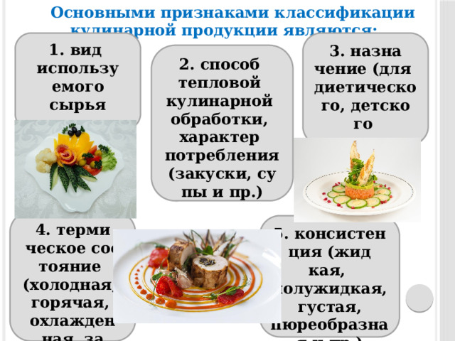 Ос­новны­ми приз­на­ками клас­си­фика­ции кулинарной про­дук­ции яв­ля­ют­ся: 3. наз­на­чение (для 1. вид ди­ети­чес­ко­го, дет­ско­го ис­пользу­емо­го сырья пи­тания и др.) 2. спо­соб теп­ло­вой ку­линар­ной об­ра­бот­ки, ха­рак­тер пот­ребле­ния (за­кус­ки, су­пы и пр.) 4. тер­ми­чес­кое сос­то­яние (хо­лод­ная, го­рячая, ох­лажден­ная, за­моро­жен­ная) 5. кон­систен­ция (жид­кая, по­лужид­кая, густая, пюреобразная и пр.) 