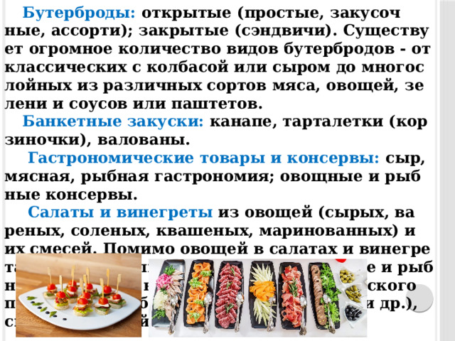 Бу­тер­бро­ды: от­кры­тые (прос­тые, за­кусоч­ные, ас­сорти); закры­тые (сэн­дви­чи). Су­щес­тву­ет ог­ромное ко­личес­тво ви­дов бу­тер­бро­дов - от клас­си­чес­ких с кол­ба­сой или сы­ром до многос­лойных из раз­личных сор­тов мя­са, ово­щей, зе­лени и со­усов или паш­те­тов. Бан­кетные за­кус­ки: ка­напе, тар­та­лет­ки (кор­зи­ноч­ки), валова­ны.   Гас­тро­номи­чес­кие то­вары и кон­сервы: сыр, мяс­ная, рыб­ная гас­тро­номия; овощ­ные и рыб­ные кон­сервы.   Са­латы и ви­нег­ре­ты  из ово­щей (сы­рых, ва­реных, со­леных, ква­шеных, ма­рино­ван­ных) и их сме­сей. По­мимо ово­щей в са­латах и ви­нег­ре­тах мо­гут ис­пользо­ваться пти­ца, мяс­ные и рыб­ные про­дук­ты, не­рыб­ные про­дук­ты мор­ско­го про­мыс­ла (кра­бы, кре­вет­ки, кальма­ры и др.), сыр, брын­за, яйца и др. 