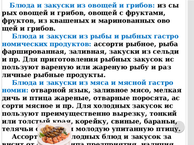 Блю­да и за­кус­ки из ово­щей и гри­бов: из сы­рых ово­щей и гри­бов, ово­щей с фрук­та­ми, фрук­тов, из ква­шеных и ма­рино­ван­ных ово­щей и гри­бов.   Блю­да и за­кус­ки из ры­бы и рыб­ных гас­тро­номи­чес­ких про­дук­тов: ас­сорти рыб­ное, ры­ба фар­ши­рован­ная, за­лив­ная, за­кус­ки из сельди и пр. Для при­готов­ле­ния рыб­ных за­кусок ис­пользу­ют ва­реную или жа­реную ры­бу и раз­личные рыб­ные про­дук­ты.   Блю­да и за­кус­ки из мя­са и мяс­ной гас­тро­номии: от­варной язык, за­лив­ное мя­со, мел­кая дичь и пти­ца жа­реные, от­варные по­рося­та, ас­сорти мяс­ное и пр. Для хо­лод­ных за­кусок ис­пользу­ют пре­иму­щес­твен­но вы­рез­ку, тон­кий или тол­стый края, ко­рейку, сви­ные, ба­раньи, те­лячьи око­рока и мо­лодую упи­тан­ную пти­цу.   Ас­сорти­мент хо­лод­ных блюд и за­кусок за­висит от се­зона, ти­па пред­при­ятия, на­личия сырья и дру­гих ус­ло­вий. 