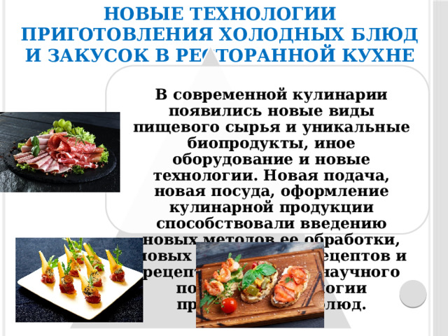 Новые технологии приготовления холодных блюд и закусок в ресторанной кухне В современной кулинарии появились новые виды пищевого сырья и уникальные биопродукты, иное оборудование и новые технологии. Новая подача, новая посуда, оформление кулинарной продукции способствовали введению новых методов ее обработки, новых кулинарных рецептов и рецептур на основе научного подхода к технологии приготовления блюд. 