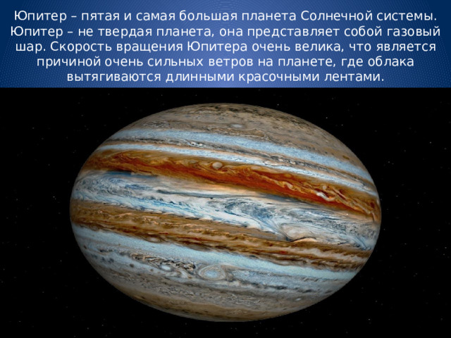Юпитер – пятая и самая большая планета Солнечной системы. Юпитер – не твердая планета, она представляет собой газовый шар. Скорость вращения Юпитера очень велика, что является причиной очень сильных ветров на планете, где облака вытягиваются длинными красочными лентами. 