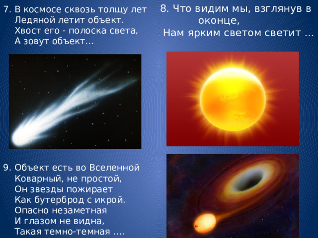 7. В космосе сквозь толщу лет  Ледяной летит объект.  Хвост его - полоска света,  А зовут объект… 8. Что видим мы, взглянув в оконце,  Нам ярким светом светит …  9. Объект есть во Вселенной  Коварный, не простой,  Он звезды пожирает  Как бутерброд с икрой.  Опасно незаметная  И глазом не видна,  Такая темно-темная …. 