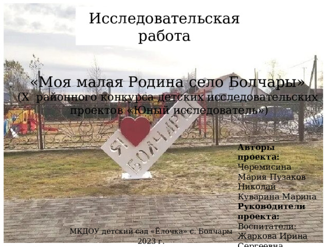 Исследовательская работа «Моя малая Родина село Болчары»  (X районного конкурса детских исследовательских проектов «Юный исследователь») Авторы проекта: Черемисина Мария Пузаков Николай Куварина Марина Руководители проекта: Воспитатели: Жаркова Ирина Сергеевна Плесовских Наталья Валерьевна МКДОУ детский сад «Ёлочка» с. Болчары 2023 г. 