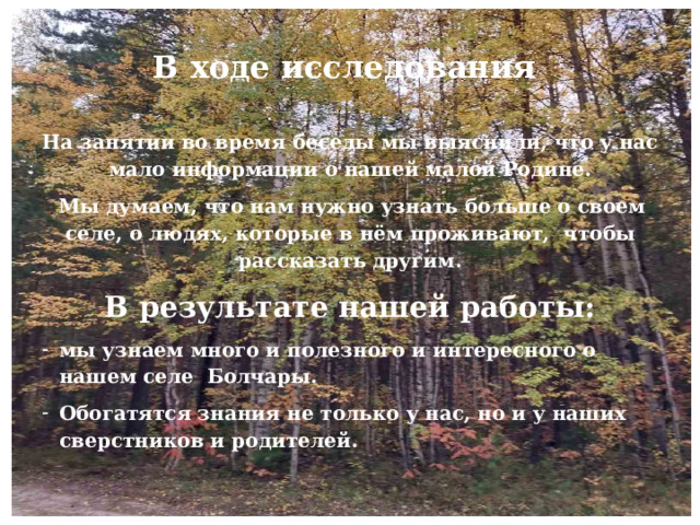 В ходе исследования На занятии во время беседы мы выяснили, что у нас мало информации о нашей малой Родине.   Мы думаем, что нам нужно узнать больше о своем селе, о людях, которые в нём проживают, чтобы рассказать другим. В результате нашей работы: мы узнаем много и полезного и интересного о нашем селе Болчары. Обогатятся знания не только у нас, но и у наших сверстников и родителей. 