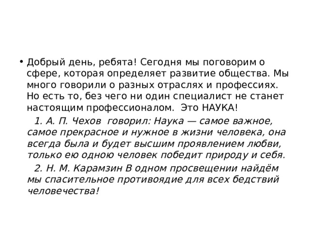 Добрый день, ребята! Сегодня мы поговорим о сфере, которая определяет развитие общества. Мы много говорили о разных отраслях и профессиях. Но есть то, без чего ни один специалист не станет настоящим профессионалом. Это НАУКА!  1. А. П. Чехов говорил: Наука — самое важное, самое прекрасное и нужное в жизни человека, она всегда была и будет высшим проявлением любви, только ею одною человек победит природу и себя.  2. Н. М. Карамзин В одном просвещении найдём мы спасительное противоядие для всех бедствий человечества! 
