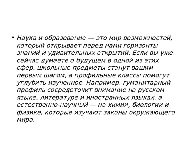 Наука и образование — это мир возможностей, который открывает перед нами горизонты знаний и удивительных открытий. Если вы уже сейчас думаете о будущем в одной из этих сфер, школьные предметы станут вашим первым шагом, а профильные классы помогут углубить изученное. Например, гуманитарный профиль сосредоточит внимание на русском языке, литературе и иностранных языках, а естественно-научный — на химии, биологии и физике, которые изучают законы окружающего мира. 