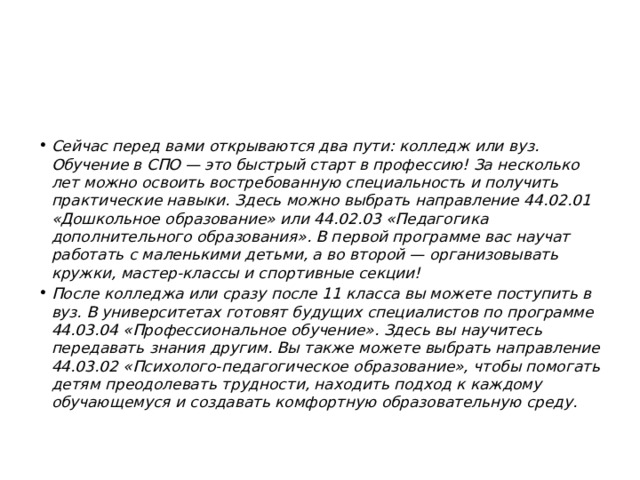 Сейчас перед вами открываются два пути: колледж или вуз. Обучение в СПО — это быстрый старт в профессию! За несколько лет можно освоить востребованную специальность и получить практические навыки. Здесь можно выбрать направление 44.02.01 «Дошкольное образование» или 44.02.03 «Педагогика дополнительного образования». В первой программе вас научат работать с маленькими детьми, а во второй — организовывать кружки, мастер-классы и спортивные секции! После колледжа или сразу после 11 класса вы можете поступить в вуз. В университетах готовят будущих специалистов по программе 44.03.04 «Профессиональное обучение». Здесь вы научитесь передавать знания другим. Вы также можете выбрать направление 44.03.02 «Психолого-педагогическое образование», чтобы помогать детям преодолевать трудности, находить подход к каждому обучающемуся и создавать комфортную образовательную среду. 