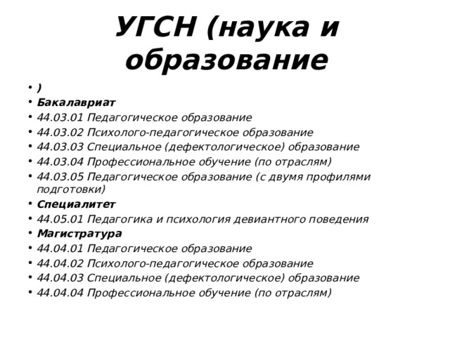 УГСН (наука и образование ) Бакалавриат 44.03.01 Педагогическое образование 44.03.02 Психолого-педагогическое образование 44.03.03 Специальное (дефектологическое) образование 44.03.04 Профессиональное обучение (по отраслям) 44.03.05 Педагогическое образование (с двумя профилями подготовки) Специалитет 44.05.01 Педагогика и психология девиантного поведения Магистратура 44.04.01 Педагогическое образование 44.04.02 Психолого-педагогическое образование 44.04.03 Специальное (дефектологическое) образование 44.04.04 Профессиональное обучение (по отраслям) 