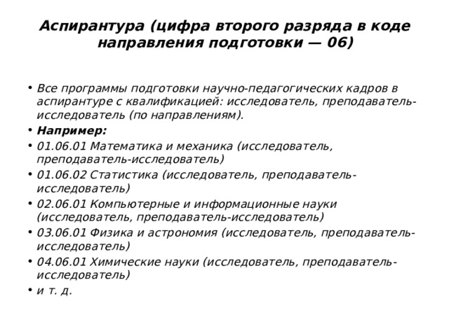 Аспирантура (цифра второго разряда в коде направления подготовки — 06)   Все программы подготовки научно-педагогических кадров в аспирантуре с квалификацией: исследователь, преподаватель-исследователь (по направлениям). Например: 01.06.01 Математика и механика (исследователь, преподаватель-исследователь) 01.06.02 Статистика (исследователь, преподаватель-исследователь) 02.06.01 Компьютерные и информационные науки (исследователь, преподаватель-исследователь) 03.06.01 Физика и астрономия (исследователь, преподаватель-исследователь) 04.06.01 Химические науки (исследователь, преподаватель-исследователь) и т. д. 